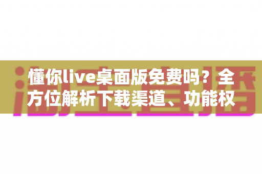 懂你live桌面版免费吗?全方位解析下载渠道、功能权限与实用指南 懂你live桌面版免费吗?全方位解析下载渠道、功能权限与实用指南