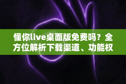 懂你live桌面版免费吗?全方位解析下载渠道、功能权限与实用指南 懂你live桌面版免费吗?全方位解析下载渠道、功能权限与实用指南