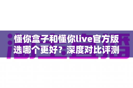 懂你盒子和懂你live官方版选哪个更好?深度对比评测与选购全指南 懂你盒子和懂你live官方版选哪个更好?深度对比评测与选购全指南