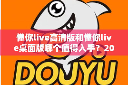 懂你live高清版和懂你live桌面版哪个值得入手?2025年双版本深度对比与选购指南 懂你live高清版和懂你live桌面版哪个值得入手?2025年双版本深度对比与选购指南
