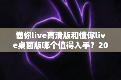 懂你live高清版和懂你live桌面版哪个值得入手?2025年双版本深度对比与选购指南 懂你live高清版和懂你live桌面版哪个值得入手?2025年双版本深度对比与选购指南