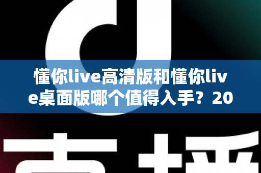 懂你live高清版和懂你live桌面版哪个值得入手?2025年双版本深度对比与选购指南 懂你live高清版和懂你live桌面版哪个值得入手?2025年双版本深度对比与选购指南