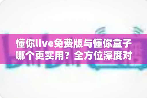 懂你live免费版与懂你盒子哪个更实用?全方位深度对比解析,看完这篇你就知道该怎么选 懂你live免费版与懂你盒子哪个更实用?全方位深度对比解析,看完这篇你就知道该怎么选