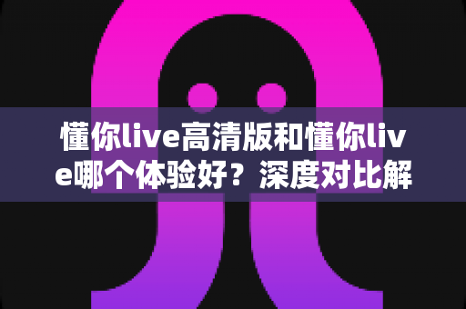 懂你live高清版和懂你live哪个体验好？深度对比解析助你选出最佳版本