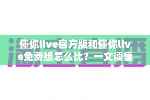 懂你live官方版和懂你live免费版怎么比?一文读懂版本差异与最佳选择攻略 懂你live官方版和懂你live免费版怎么比?一文读懂版本差异与最佳选择攻略