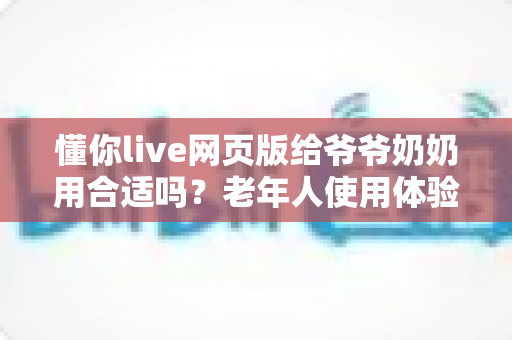 懂你live网页版给爷爷奶奶用合适吗?老年人使用体验全面分析与实用指南 懂你live网页版给爷爷奶奶用合适吗?老年人使用体验全面分析与实用指南