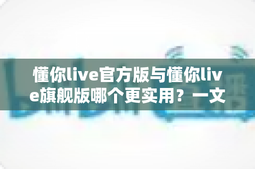 懂你live官方版与懂你live旗舰版哪个更实用?一文读懂两大版本差异与选购指南 懂你live官方版与懂你live旗舰版哪个更实用?一文读懂两大版本差异与选购指南