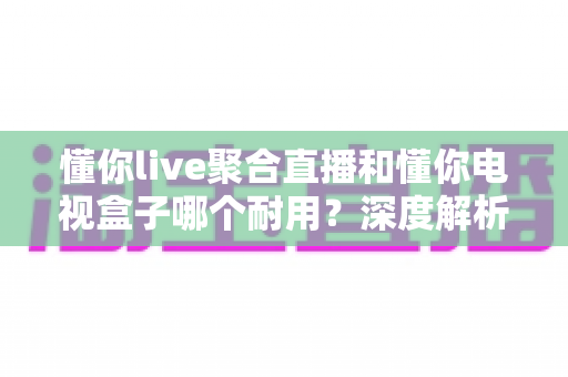 懂你live聚合直播和懂你电视盒子哪个耐用?深度解析帮你选对不踩坑 懂你live聚合直播和懂你电视盒子哪个耐用?深度解析帮你选对不踩坑