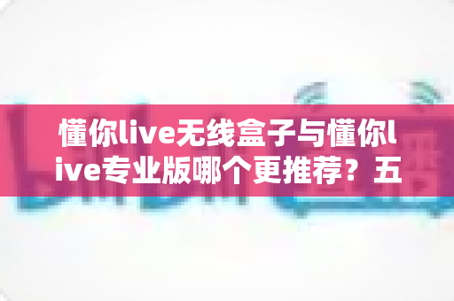 懂你live无线盒子与懂你live专业版哪个更推荐?五大维度深度对比,帮你一次选对直播装备 懂你live无线盒子与懂你live专业版哪个更推荐?五大维度深度对比,帮你一次选对直播装备