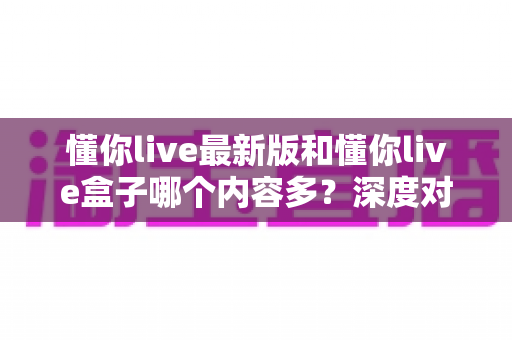 懂你live最新版和懂你live盒子哪个内容多？深度对比解析帮你选出最适合的版本