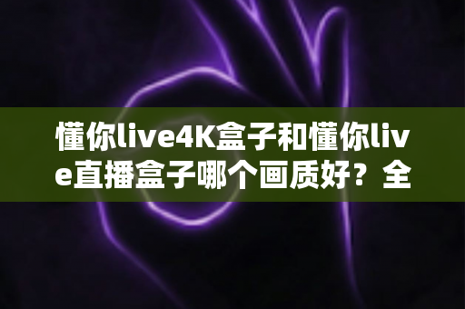懂你live4K盒子和懂你live直播盒子哪个画质好？全面对比评测帮你选对高清观影设备
