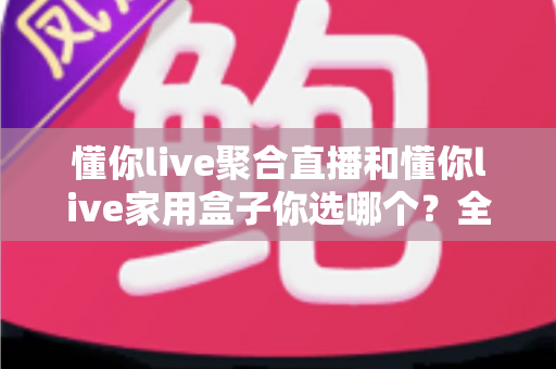 懂你live聚合直播和懂你live家用盒子你选哪个？全维度深度对比，帮你找到最适合自己的家庭直播观影方案