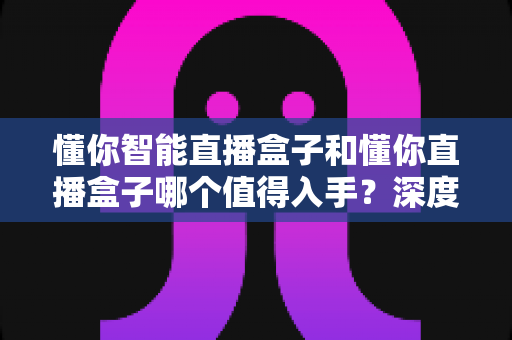 懂你智能直播盒子和懂你直播盒子哪个值得入手?深度对比评测助你选对直播神器不踩坑 懂你智能直播盒子和懂你直播盒子哪个值得入手?深度对比评测助你选对直播神器不踩坑