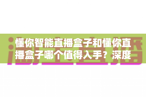 懂你智能直播盒子和懂你直播盒子哪个值得入手?深度对比评测助你选对直播神器不踩坑 懂你智能直播盒子和懂你直播盒子哪个值得入手?深度对比评测助你选对直播神器不踩坑