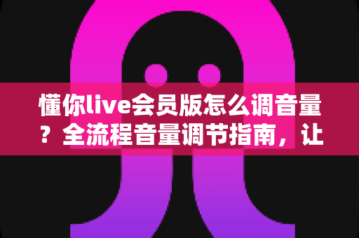 懂你live会员版怎么调音量？全流程音量调节指南，让你畅享沉浸式直播K歌体验