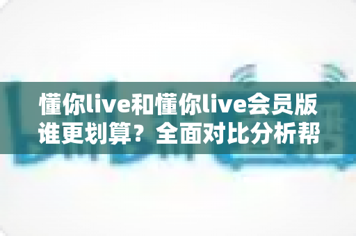 懂你live和懂你live会员版谁更划算？全面对比分析帮你省钱的实用指南