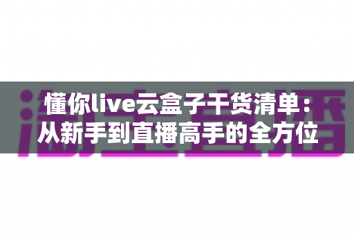 懂你live云盒子干货清单：从新手到直播高手的全方位实战指南