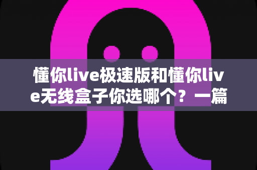 懂你live极速版和懂你live无线盒子你选哪个?一篇文章帮你彻底搞懂两款设备的差异与选购方向 懂你live极速版和懂你live无线盒子你选哪个?一篇文章帮你彻底搞懂两款设备的差异与选购方向