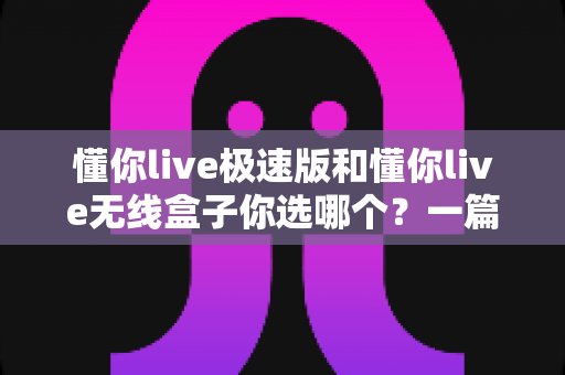 懂你live极速版和懂你live无线盒子你选哪个?一篇文章帮你彻底搞懂两款设备的差异与选购方向 懂你live极速版和懂你live无线盒子你选哪个?一篇文章帮你彻底搞懂两款设备的差异与选购方向