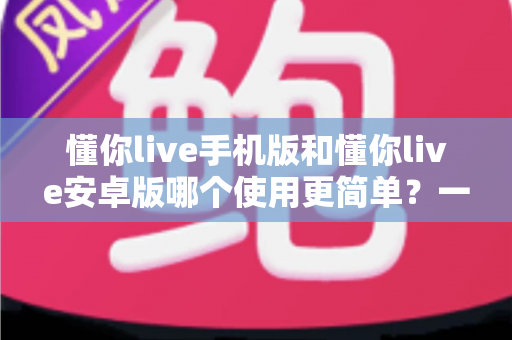 懂你live手机版和懂你live安卓版哪个使用更简单？一篇文章帮你彻底搞懂