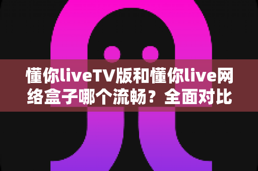 懂你liveTV版和懂你live网络盒子哪个流畅？全面对比解析助你选出最佳观影方案
