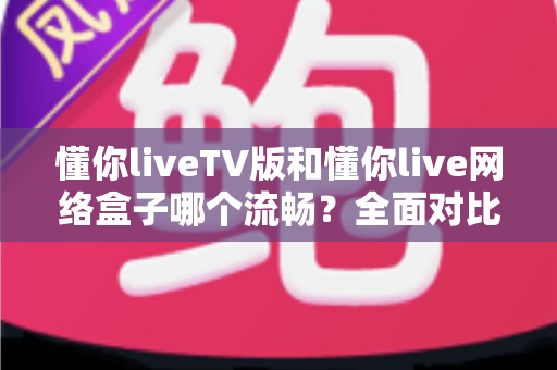 懂你liveTV版和懂你live网络盒子哪个流畅？全面对比解析助你选出最佳观影方案