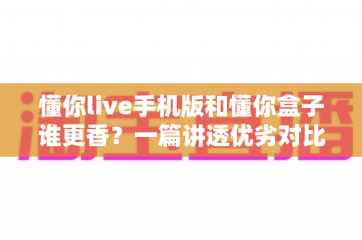 懂你live手机版和懂你盒子谁更香?一篇讲透优劣对比与选择攻略的深度评测 懂你live手机版和懂你盒子谁更香?一篇讲透优劣对比与选择攻略的深度评测