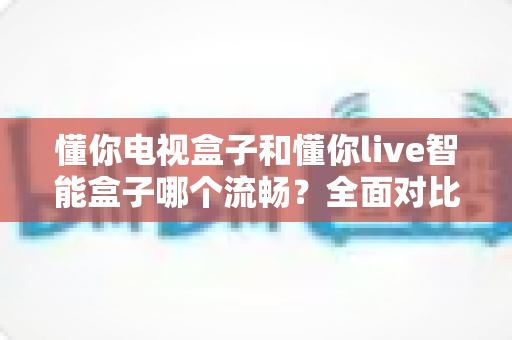 懂你电视盒子和懂你live智能盒子哪个流畅？全面对比评测与选购指南