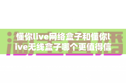 懂你live网络盒子和懂你live无线盒子哪个更值得信赖?深度对比评测帮你选对不踩坑 懂你live网络盒子和懂你live无线盒子哪个更值得信赖?深度对比评测帮你选对不踩坑