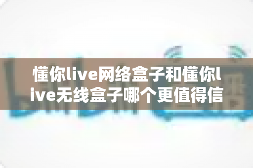懂你live网络盒子和懂你live无线盒子哪个更值得信赖?深度对比评测帮你选对不踩坑 懂你live网络盒子和懂你live无线盒子哪个更值得信赖?深度对比评测帮你选对不踩坑