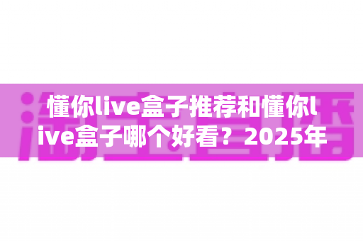 懂你live盒子推荐和懂你live盒子哪个好看?2025年最全选购指南与深度对比评测 懂你live盒子推荐和懂你live盒子哪个好看?2025年最全选购指南与深度对比评测