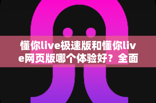 懂你live极速版和懂你live网页版哪个体验好？全面对比帮你选出最适合的使用方式