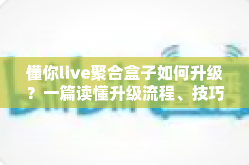 懂你live聚合盒子如何升级？一篇读懂升级流程、技巧与常见问题全解析