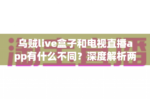 乌贼live盒子和电视直播app有什么不同？深度解析两大观影方案的区别与选择建议