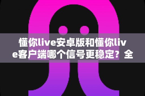 懂你live安卓版和懂你live客户端哪个信号更稳定？全面对比与优化方案深度解析