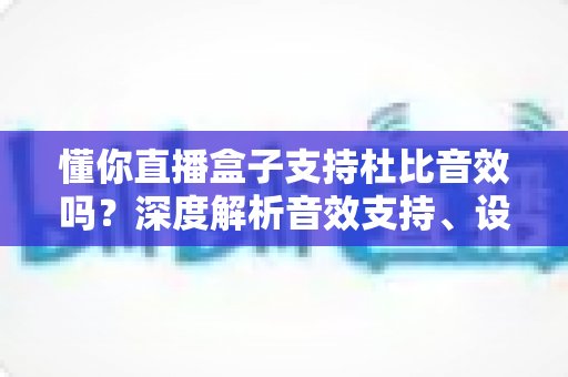 懂你直播盒子支持杜比音效吗？深度解析音效支持、设备适配与观影体验优化全攻略