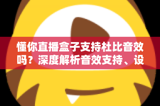 懂你直播盒子支持杜比音效吗？深度解析音效支持、设备适配与观影体验优化全攻略