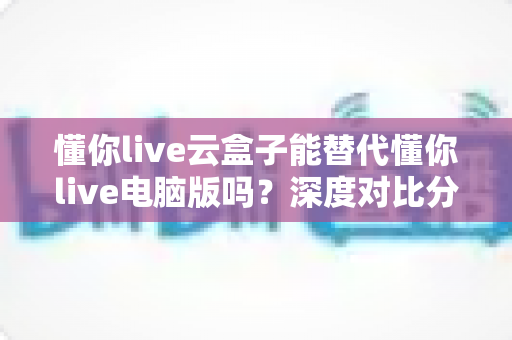 懂你live云盒子能替代懂你live电脑版吗？深度对比分析帮你做出最佳选择