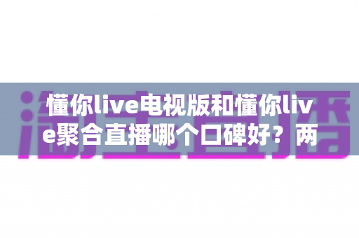 懂你live电视版和懂你live聚合直播哪个口碑好？两版本真实口碑全面对比与实用选择指南