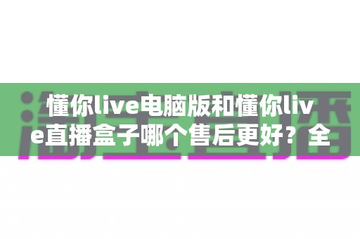 懂你live电脑版和懂你live直播盒子哪个售后更好?全方位售后对比评测,助你选购无忧、使用更省心 懂你live电脑版和懂你live直播盒子哪个售后更好?全方位售后对比评测,助你选购无忧、使用更省心
