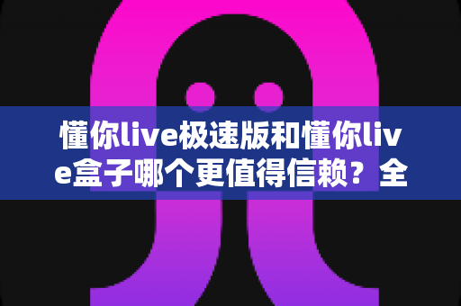 懂你live极速版和懂你live盒子哪个更值得信赖?全面对比分析助你明智选择 懂你live极速版和懂你live盒子哪个更值得信赖?全面对比分析助你明智选择