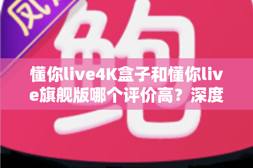 懂你live4K盒子和懂你live旗舰版哪个评价高?深度口碑对比与选购指南全解析 懂你live4K盒子和懂你live旗舰版哪个评价高?深度口碑对比与选购指南全解析