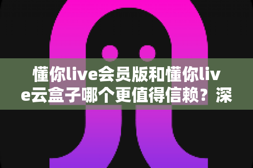 懂你live会员版和懂你live云盒子哪个更值得信赖?深度对比分析与选择指南 懂你live会员版和懂你live云盒子哪个更值得信赖?深度对比分析与选择指南