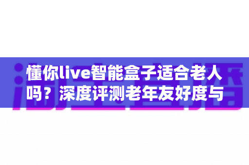 懂你live智能盒子适合老人吗？深度评测老年友好度与实用选购指南