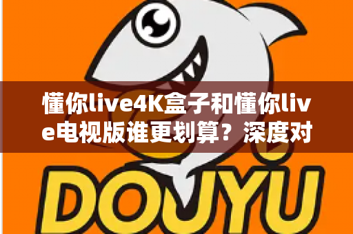 懂你live4K盒子和懂你live电视版谁更划算？深度对比帮你选对不选贵
