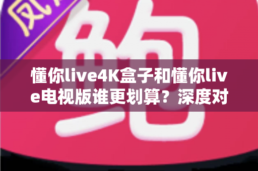 懂你live4K盒子和懂你live电视版谁更划算？深度对比帮你选对不选贵