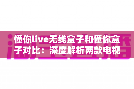 懂你live无线盒子和懂你盒子对比：深度解析两款电视盒子的差异，帮你选出最适合的那一款