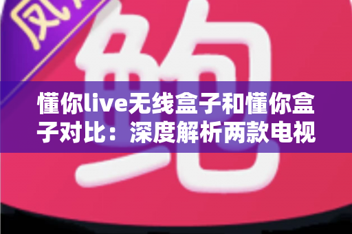 懂你live无线盒子和懂你盒子对比：深度解析两款电视盒子的差异，帮你选出最适合的那一款