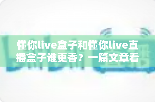 懂你live盒子和懂你live直播盒子谁更香?一篇文章看懂区别与选购门道 懂你live盒子和懂你live直播盒子谁更香?一篇文章看懂区别与选购门道