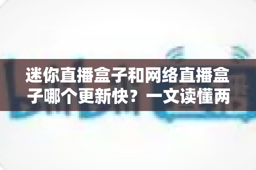 迷你直播盒子和网络直播盒子哪个更新快?一文读懂两者差异,帮你选对不踩坑 迷你直播盒子和网络直播盒子哪个更新快?一文读懂两者差异,帮你选对不踩坑